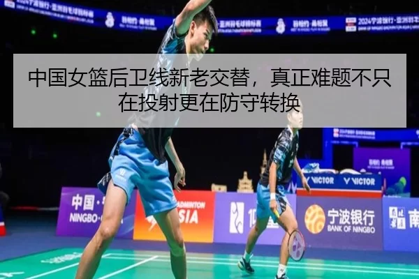 中国女篮后卫线新老交替，真正难题不只在投射更在防守转换